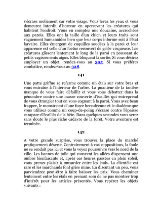 s'écrase mollement sur votre visage. Vous levez les yeux et vous
demeurez interdit d'horreur en apercevant les créatures qui
habitent l'endroit. Vous en comptez une douzaine, accrochées
aux parois. Elles ont la taille d'un chien et leurs traits sont
vaguement humanoïdes bien que leur corps informe soit à l'état
larvaire. Elles émergent de coquilles soudées à la paroi et leur
apparence est celle d'un foetus recouvert de gelée visqueuse. Les
créatures glissent lentement le long de la paroi en poussant de
petits vagissements aigus. Elles bloquent la sortie. Si vous désirez
employer un objet, rendez-vous au 305. Si vous préférez
combattre, rendez-vous au 328.
141
Une patte griffue se referme comme un étau sur votre bras et
vous entraîne à l'intérieur de l'arbre. La puanteur de la tanière
manque de vous faire défaillir et vous vous débattez dans la
pénombre contre une masse couverte d'écaillés qui entreprend
de vous étrangler tout en vous cognant à la paroi. Vous avez beau
frapper, le monstre est d'une force herculéenne et le diadème que
vous utilisez comme un coup-de-poing s'écrase contre l'épaisse
carapace d'écaillés de la bête. Dans quelques secondes vous serez
sans doute le plus riche cadavre de la forêt. Votre aventure est
terminée.
142
A votre grande surprise, vous trouvez la place du marché
pratiquement déserte. Contrairement à vos suppositions, la foule
ne se rendait pas ici et vous la voyez poursuivre vers le nord de la
ville. Les bannes de toile qui couvrent les allées dispensent une
ombre bienfaisante et, après ces heures passées en plein soleil,
vous prenez plaisir à musarder entre les étals. La clientèle est
rare et les marchands font grise mine. En discutant un peu, vous
parviendrez peut-être à faire baisser les prix. Vous cheminez
lentement entre les étals en prenant soin de ne pas montrer trop
d'intérêt pour les articles présentés. Vous repérez les objets
suivants :
 