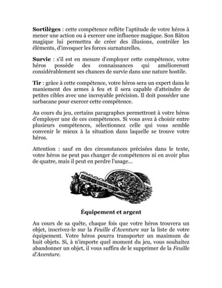 Sortilèges : cette compétence reflète l'aptitude de votre héros à
mener une action ou à exercer une influence magique. Son Bâton
magique lui permettra de créer des illusions, contrôler les
éléments, d'invoquer les forces surnaturelles.
Survie : s'il est en mesure d'employer cette compétence, votre
héros possède des connaissances qui amélioreront
considérablement ses chances de survie dans une nature hostile.
Tir : grâce à cette compétence, votre héros sera un expert dans le
maniement des armes à feu et il sera capable d'atteindre de
petites cibles avec une incroyable précision. Il doit posséder une
sarbacane pour exercer cette compétence.
Au cours du jeu, certains paragraphes permettront à votre héros
d'employer une de ces compétences. Si vous avez à choisir entre
plusieurs compétences, sélectionnez celle qui vous semble
convenir le mieux à la situation dans laquelle se trouve votre
héros.
Attention : sauf en des circonstances précisées dans le texte,
votre héros ne peut pas changer de compétences ni en avoir plus
de quatre, mais il peut en perdre l'usage...
Équipement et argent
Au cours de sa quête, chaque fois que votre héros trouvera un
objet, inscrivez-le sur la Feuille d'Aventure sur la liste de votre
équipement. Votre héros pourra transporter un maximum de
huit objets. Si, à n'importe quel moment du jeu, vous souhaitez
abandonner un objet, il vous suffira de le supprimer de la Feuille
d'Aventure.
 
