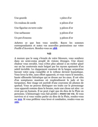 Une gourde 1 pièce d'or
Un rouleau de corde 2 pièces d'or
Une figurine en terre cuite 3 pièces d'or
Une sarbacane 3 pièces d'or
Un pot d'encens 3 pièces d'or
Achetez ce que bon vous semble. Rayez les sommes
correspondantes et notez vos nouvelles possessions sur votre
Feuille d'Aventure. Rendez-vous au 188.
143
A mesure que le sang s'écoule de votre blessure, vous sombrez
dans un semi-coma peuplé de visions étranges. Une douce
chaleur vous envahit, vous n'êtes plus adossé à un rocher glacé
sur un lac souterrain mais baigné par les rayons apaisants d'un
soleil invisible. Le clappement constant de la langue serpentine
buvant votre sang s'amplifie et le rythme devient hypnotique.
Vous levez la tête, sans effort apparent, et vous voyez le monstre,
haute silhouette hiératique qui se dresse sur les eaux. Il est vêtu
d'un somptueux manteau où resplendissent le jade et les
turquoises. Son visage est auréolé d'une couronne de plumes de
quetzal. Vous ne pouvez distinguer ses traits car le personnage
vous apparaît comme dans la brume, mais une chose est sûre : ce
n'est pas un humain. Il ne peut s'agir que du dieu de la Pluie en
personne. L'hémorragie vous fait perdre 1 POINT DE VIE. Si vous
survivez et si vous voulez parler au dieu de la Pluie, rendez-vous
au 212. Si vous préférez vous lever et combattre, rendez-vous au
166.
 