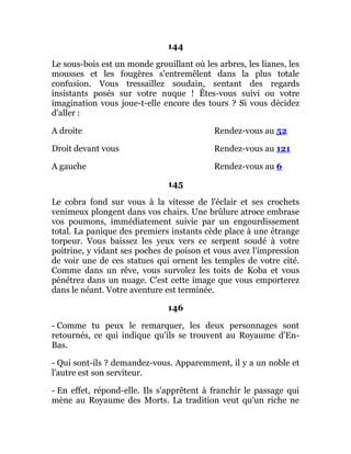 144
Le sous-bois est un monde grouillant où les arbres, les lianes, les
mousses et les fougères s'entremêlent dans la plus totale
confusion. Vous tressaillez soudain, sentant des regards
insistants posés sur votre nuque ! Êtes-vous suivi ou votre
imagination vous joue-t-elle encore des tours ? Si vous décidez
d'aller :
A droite Rendez-vous au 52
Droit devant vous Rendez-vous au 121
A gauche Rendez-vous au 6
145
Le cobra fond sur vous à la vitesse de l'éclair et ses crochets
venimeux plongent dans vos chairs. Une brûlure atroce embrase
vos poumons, immédiatement suivie par un engourdissement
total. La panique des premiers instants cède place à une étrange
torpeur. Vous baissez les yeux vers ce serpent soudé à votre
poitrine, y vidant ses poches de poison et vous avez l'impression
de voir une de ces statues qui ornent les temples de votre cité.
Comme dans un rêve, vous survolez les toits de Koba et vous
pénétrez dans un nuage. C'est cette image que vous emporterez
dans le néant. Votre aventure est terminée.
146
- Comme tu peux le remarquer, les deux personnages sont
retournés, ce qui indique qu'ils se trouvent au Royaume d'En-
Bas.
- Qui sont-ils ? demandez-vous. Apparemment, il y a un noble et
l'autre est son serviteur.
- En effet, répond-elle. Ils s'apprêtent à franchir le passage qui
mène au Royaume des Morts. La tradition veut qu'un riche ne
 