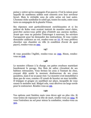 puisse y entrer qu'en compagnie d'un pauvre. C'est la raison pour
laquelle de nombreux nobles sont enterrés avec leur serviteur
favori. Mais le véritable sens de cette scène est tout autre.
L'homme riche symbolise le soleil qui, toutes les nuits, entre sous
terre en compagnie de la planète Vénus.
Ses réponses sont particulièrement enrichissantes et si les
prêtres de Koba vous avaient instruit de manière aussi claire,
peut-être auriez-vous prêté plus d'intérêt aux anciens mythes.
Avant que vous ne puissiez l'interroger à nouveau, les ouvriers
l'accaparent pour lui demander des instructions. Si vous voulez
demander audience au roi, rendez-vous au 77. Si vous préférez
chercher une chambre en ville (à condition d'avoir de quoi
payer), rendez-vous au 101.
147
Si vous possédez l'Agilité, rendez-vous au 193. Sinon, rendez-
vous au 216.
148
Le monstre s'élance à la charge, ses pattes crochues martelant
lourdement le pavage. Des Ilots de salive s'écoulent de ses
babines retroussées. Vous fermez les yeux à l'instant du choc,
croyant déjà sentir la morsure douloureuse de ses crocs
jaunâtres, mais il ne se passe rien ! Le monstre s'est immobilisé à
deux pas de vous, comme s'il venait de heurter un mur invisible.
Il trépigne et grogne en sautillant sur place, incapable de vous
causer le moindre mal. Malgré cela, vous décrivez un large cercle
pour le contourner. Rendez-vous au 20.
149
Vos options sont limitées mais vous devez agir au plus vite. Si
vous tentez de repousser la tête de mort, rendez-vous au 334. Si
vous l'entraînez au sol pour mieux la combattre, rendez-vous au
311.
 