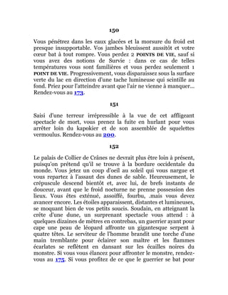150
Vous pénétrez dans les eaux glacées et la morsure du froid est
presque insupportable. Vos jambes bleuissent aussitôt et votre
cœur bat à tout rompre. Vous perdez 2 POINTS DE VIE, sauf si
vous avez des notions de Survie : dans ce cas de telles
températures vous sont familières et vous perdez seulement 1
POINT DE VIE. Progressivement, vous disparaissez sous la surface
verte du lac en direction d'une tache lumineuse qui scintille au
fond. Priez pour l'atteindre avant que l'air ne vienne à manquer...
Rendez-vous au 173.
151
Saisi d'une terreur irrépressible à la vue de cet affligeant
spectacle de mort, vous prenez la fuite en hurlant pour vous
arrêter loin du kapokier et de son assemblée de squelettes
vermoulus. Rendez-vous au 200.
152
Le palais de Collier de Crânes ne devrait plus être loin à présent,
puisqu'on prétend qu'il se trouve à la bordure occidentale du
monde. Vous jetez un coup d'oeil au soleil qui vous nargue et
vous repartez à l'assaut des dunes de sable. Heureusement, le
crépuscule descend bientôt et, avec lui, de brefs instants de
douceur, avant que le froid nocturne ne prenne possession des
lieux. Vous êtes exténué, assoiffé, fourbu, .mais vous devez
avancer encore. Les étoiles apparaissent, distantes et lumineuses,
se moquant bien de vos petits soucis. Soudain, en atteignant la
crête d'une dune, un surprenant spectacle vous attend : à
quelques dizaines de mètres en contrebas, un guerrier ayant pour
cape une peau de léopard affronte un gigantesque serpent à
quatre têtes. Le serviteur de l'homme brandit une torche d'une
main tremblante pour éclairer son maître et les flammes
écarlates se reflètent en dansant sur les écailles noires du
monstre. Si vous vous élancez pour affronter le monstre, rendez-
vous au 175. Si vous profitez de ce que le guerrier se bat pour
 