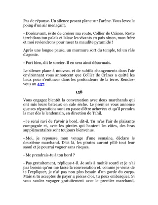 Pas de réponse. Un silence pesant plane sur l'arène. Vous levez le
poing d'un air menaçant.
- Dorénavant, évite de croiser ma route, Collier de Crânes. Reste
terré dans ton palais et laisse les vivants en paix sinon, mon frère
et moi reviendrons pour raser ta maudite pyramide !
Après une longue pause, un murmure sort du temple, tel un râle
d'agonie.
- Fort bien, dit le sorcier. Il en sera ainsi désormais.
Le silence plane à nouveau et de subtils changements dans l'air
environnant vous annoncent que Collier de Crânes a quitté les
lieux pour s'enfoncer dans les profondeurs de la terre. Rendez-
vous au 437.
158
Vous engagez bientôt la conversation avec deux marchands qui
ont mis leurs bateaux en cale sèche. Le premier vous annonce
que ses réparations sont en passe d'être achevées et qu'il prendra
la mer dès le lendemain, en direction de Tahil.
- Je serai ravi de t'avoir à bord, dit-il. Tu m'as l'air de plaisante
compagnie et, avec les pirates qui hantent les côtes, des bras
supplémentaires sont toujours bienvenus.
- Moi, je repousse mon voyage d'une semaine, déclare le
deuxième marchand. D'ici là, les pirates auront pillé tout leur
saoul et je pourrai voguer sans risques.
- Me prendrais-tu à ton bord ?
- Pas gratuitement, réplique-t-il. Je suis à moitié sourd et je n'ai
pas besoin qu'on me fasse la conversation et, comme je viens de
te l'expliquer, je n'ai pas non plus besoin d'un garde du corps.
Mais si tu acceptes de payer 4 pièces d'or, tu peux embarquer. Si
vous voulez voyager gratuitement avec le premier marchand,
 