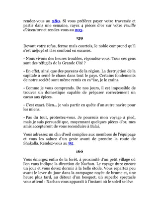 rendez-vous au 280. Si vous préférez payer votre traversée et
partir dans une semaine, rayez 4 pièces d'or sur votre Feuille
d'Aventure et rendez-vous au 205.
159
Devant votre refus, ferme mais courtois, le noble comprend qu'il
s'est méjugé et il se confond en excuses.
- Nous vivons des heures troubles, répondez-vous. Tous ces gens
sont des réfugiés de la Grande Cité ?
- En effet, ainsi que des paysans de la région. La destruction de la
capitale a semé le chaos dans tout le pays. Certains fondements
de notre société sont même remis en ca^ise, je le crains.
- Comme je vous comprends. De nos jours, il est impossible de
trouver un domestique capable de préparer correctement un
cacao aux épices.
- C'est exact. Bien... je vais partir en quête d'un autre navire pour
les miens.
- Pas du tout, protestez-vous. Je poursuis mon voyage à pied,
mais je suis persuadé que, moyennant quelques pièces d'or, mes
amis accepteront de vous reconduire à Balai.
Vous adressez un clin d'oeil complice aux membres de l'équipage
et vous les saluez d'un geste avant de prendre la route de
Shakalla. Rendez-vous au 85.
160
Vous émergez enfin de la forêt, à proximité d'un petit village où
l'on vous indique la direction de Nachan. Le voyage dure encore
un jour et vous devez dormir à la belle étoile. Vous repartez peu
avant le lever du jour dans la campagne noyée de brume et, une
heure plus tard, au détour d'un bosquet, un superbe spectacle
vous attend : Nachan vous apparaît à l'instant où le soleil se lève
 