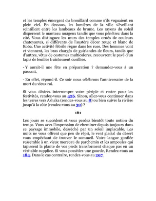 et les temples émergent du brouillard comme s'ils voguaient en
plein ciel. En dessous, les lumières de la ville s'éveillant
scintillent entre les lambeaux de brume. Les rayons du soleil
dispersent le manteau nuageux tandis que vous pénétrez dans la
cité. Vous distinguez les murs des temples ornés de couleurs
chatoyantes, si différents de l'austère décor rouge et blanc de
Koba. Une activité fébrile règne dans les rues. Des hommes vont
et viennent, les bras chargés de guirlandes de fleurs, tandis que
d'autres, vêtus de costumes multicolores, recouvrent le pavé d'un
tapis de feuilles fraîchement cueillies.
- Y aurait-il une fête en préparation ? demandez-vous à un
passant.
- En effet, répond-il. Ce soir nous célébrons l'anniversaire de la
mort du vieux roi.
Si vous désirez interrompre votre périple et rester pour les
festivités, rendez-vous au 426. Sinon, allez-vous continuer dans
les terres vers Ashaka (rendez-vous au 8) ou bien suivre la rivière
jusqu'à la côte (rendez-vous au 30) ?
161
Les jours se succèdent et vous perdez bientôt toute notion du
temps. Vous avez l'impression de cheminer depuis toujours dans
ce paysage immobile, desséché par un soleil implacable. Les
nuits ne vous offrent que peu de répit, le vent glacial du désert
vous empêchant de trouver le sommeil. Votre langue gonflée
ressemble à un vieux morceau de parchemin et les ampoules qui
tapissent la plante de vos pieds transforment chaque pas en un
véritable supplice. Si vous possédez une gourde, Rendez-vous au
184. Dans le cas contraire, rendez-vous au 207.
 