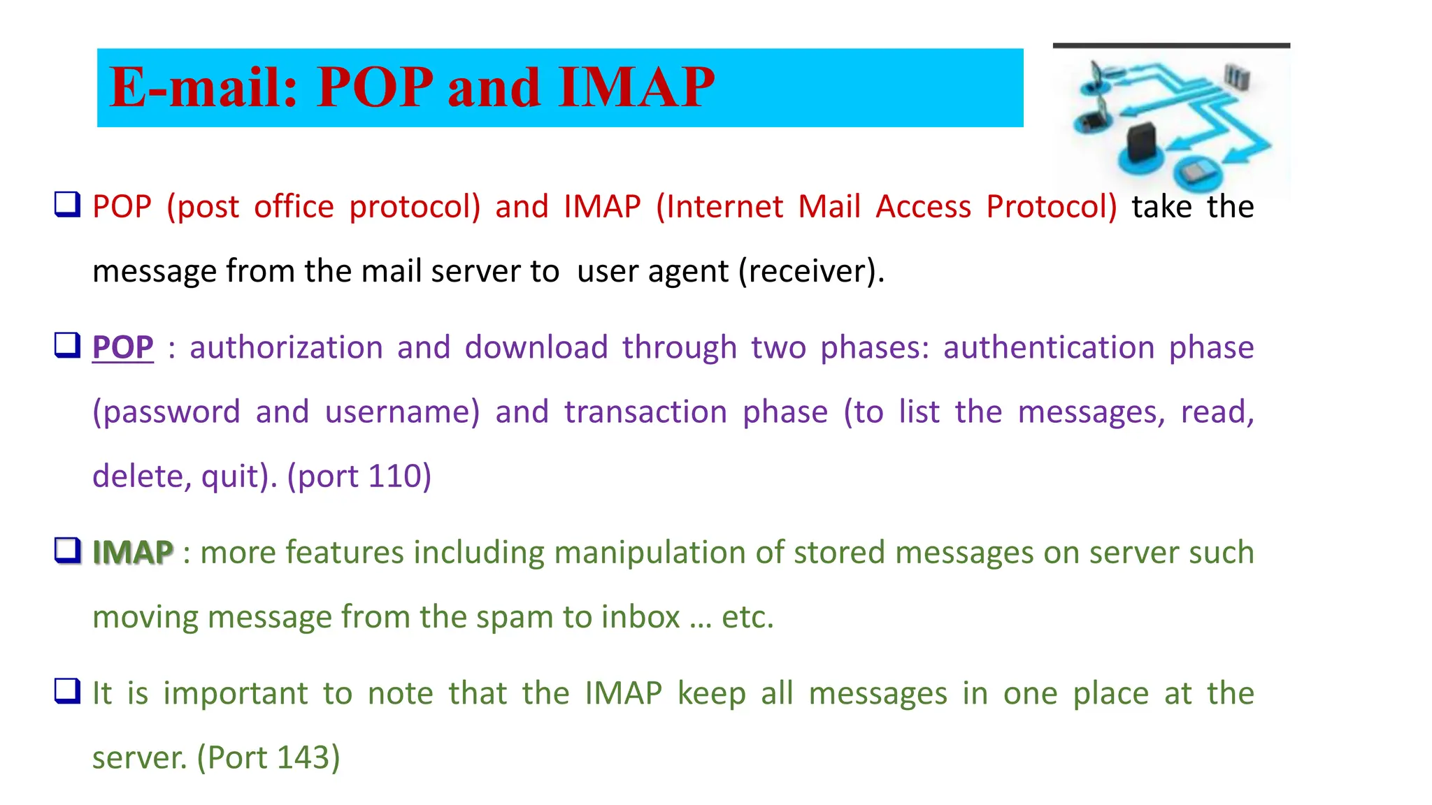 E-mail: POP and IMAP
 POP (post office protocol) and IMAP (Internet Mail Access Protocol) take the
message from the mail server to user agent (receiver).
 POP : authorization and download through two phases: authentication phase
(password and username) and transaction phase (to list the messages, read,
delete, quit). (port 110)
 IMAP : more features including manipulation of stored messages on server such
moving message from the spam to inbox … etc.
 It is important to note that the IMAP keep all messages in one place at the
server. (Port 143)
 