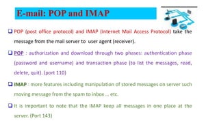 E-mail: POP and IMAP
 POP (post office protocol) and IMAP (Internet Mail Access Protocol) take the
message from the mail server to user agent (receiver).
 POP : authorization and download through two phases: authentication phase
(password and username) and transaction phase (to list the messages, read,
delete, quit). (port 110)
 IMAP : more features including manipulation of stored messages on server such
moving message from the spam to inbox … etc.
 It is important to note that the IMAP keep all messages in one place at the
server. (Port 143)
 