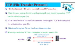 FTP (File Transfer Protocol)
 FTP client contacts FTP server at port 21 using TCP connection
 Client browses remote directory, sends commands over control connection (TCP
control connection port 21)
 When server receives file transfer command, server opens TCP data connection
(for a file) to client (port 20).
 After transferring one file, server closes data connection
 Server opens another TCP data connection to transfer another file.
TCP control connection
server port 21
TCP data connection
server port 20
FTP Server
FTP client
 