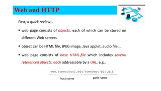 Web and HTTP
First, a quick review…
 web page consists of objects, each of which can be stored on
different Web servers
 object can be HTML file, JPEG image, Java applet, audio file,…
 web page consists of base HTML-file which includes several
referenced objects, each addressable by a URL, e.g.,
www.someschool.edu/someDept/pic.gif
host name path name
 