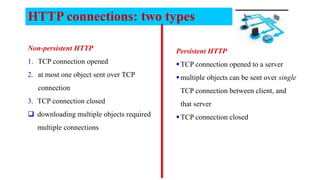 HTTP connections: two types
Non-persistent HTTP
1. TCP connection opened
2. at most one object sent over TCP
connection
3. TCP connection closed
 downloading multiple objects required
multiple connections
Persistent HTTP
TCP connection opened to a server
multiple objects can be sent over single
TCP connection between client, and
that server
TCP connection closed
 