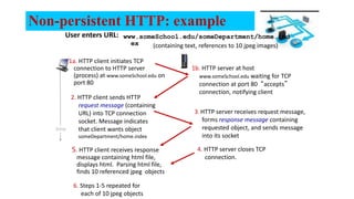 Non-persistent HTTP: example
User enters URL:
1a. HTTP client initiates TCP
connection to HTTP server
(process) at www.someSchool.edu on
port 80
2. HTTP client sends HTTP
request message (containing
URL) into TCP connection
socket. Message indicates
that client wants object
someDepartment/home.index
1b. HTTP server at host
www.someSchool.edu waiting for TCP
connection at port 80 “accepts”
connection, notifying client
3. HTTP server receives request message,
forms response message containing
requested object, and sends message
into its socket
time
(containing text, references to 10 jpeg images)
www.someSchool.edu/someDepartment/home.ind
ex
5. HTTP client receives response
message containing html file,
displays html. Parsing html file,
finds 10 referenced jpeg objects
6. Steps 1-5 repeated for
each of 10 jpeg objects
4. HTTP server closes TCP
connection.
 