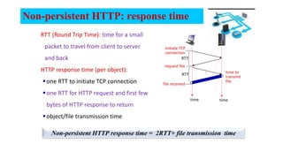 Non-persistent HTTP: response time
RTT (Round Trip Time): time for a small
packet to travel from client to server
and back
HTTP response time (per object):
one RTT to initiate TCP connection
one RTT for HTTP request and first few
bytes of HTTP response to return
object/file transmission time
time to
transmit
file
initiate TCP
connection
RTT
request file
RTT
file received
time time
Non-persistent HTTP response time = 2RTT+ file transmission time
 