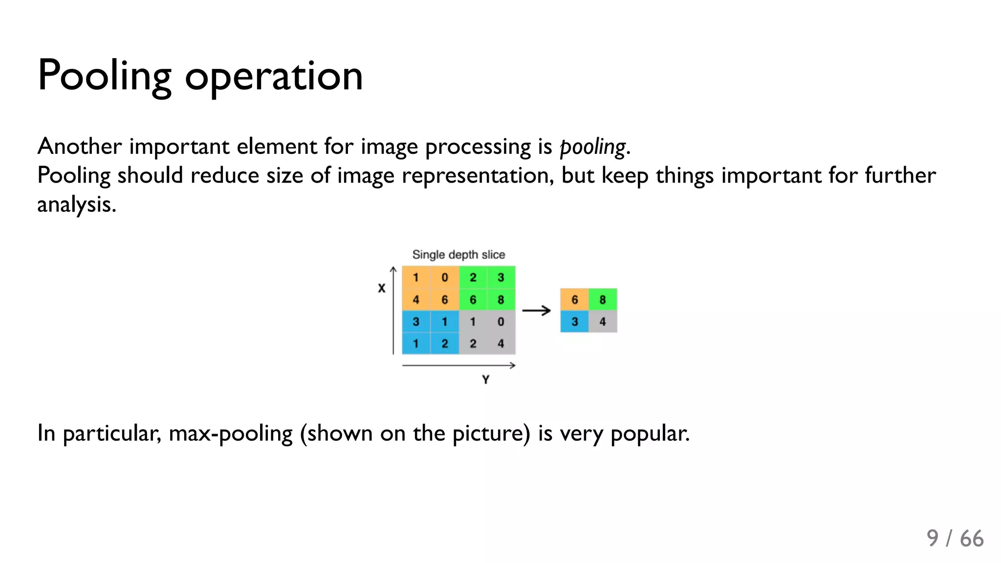 Pooling operation
Another important element for image processing is pooling.
Pooling should reduce size of image representation, but keep things important for further
analysis.
In particular, max-pooling (shown on the picture) is very popular.
9 / 66
 