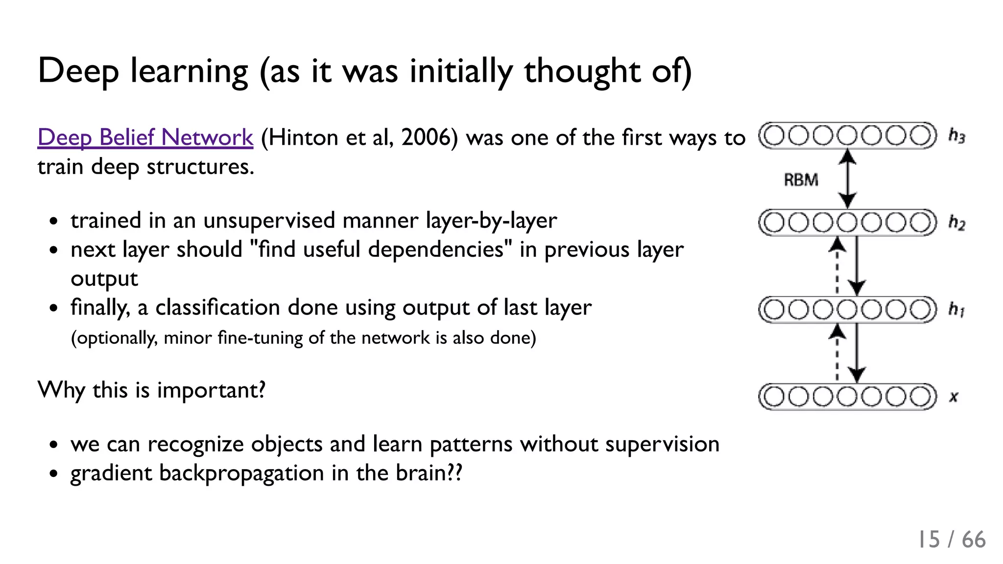 Deep learning (as it was initially thought of)
Deep Belief Network (Hinton et al, 2006) was one of the ﬁrst ways to
train deep structures.
trained in an unsupervised manner layer-by-layer
next layer should "ﬁnd useful dependencies" in previous layer
output
ﬁnally, a classiﬁcation done using output of last layer
(optionally, minor ﬁne-tuning of the network is also done)
Why this is important?
we can recognize objects and learn patterns without supervision
gradient backpropagation in the brain??
15 / 66
 