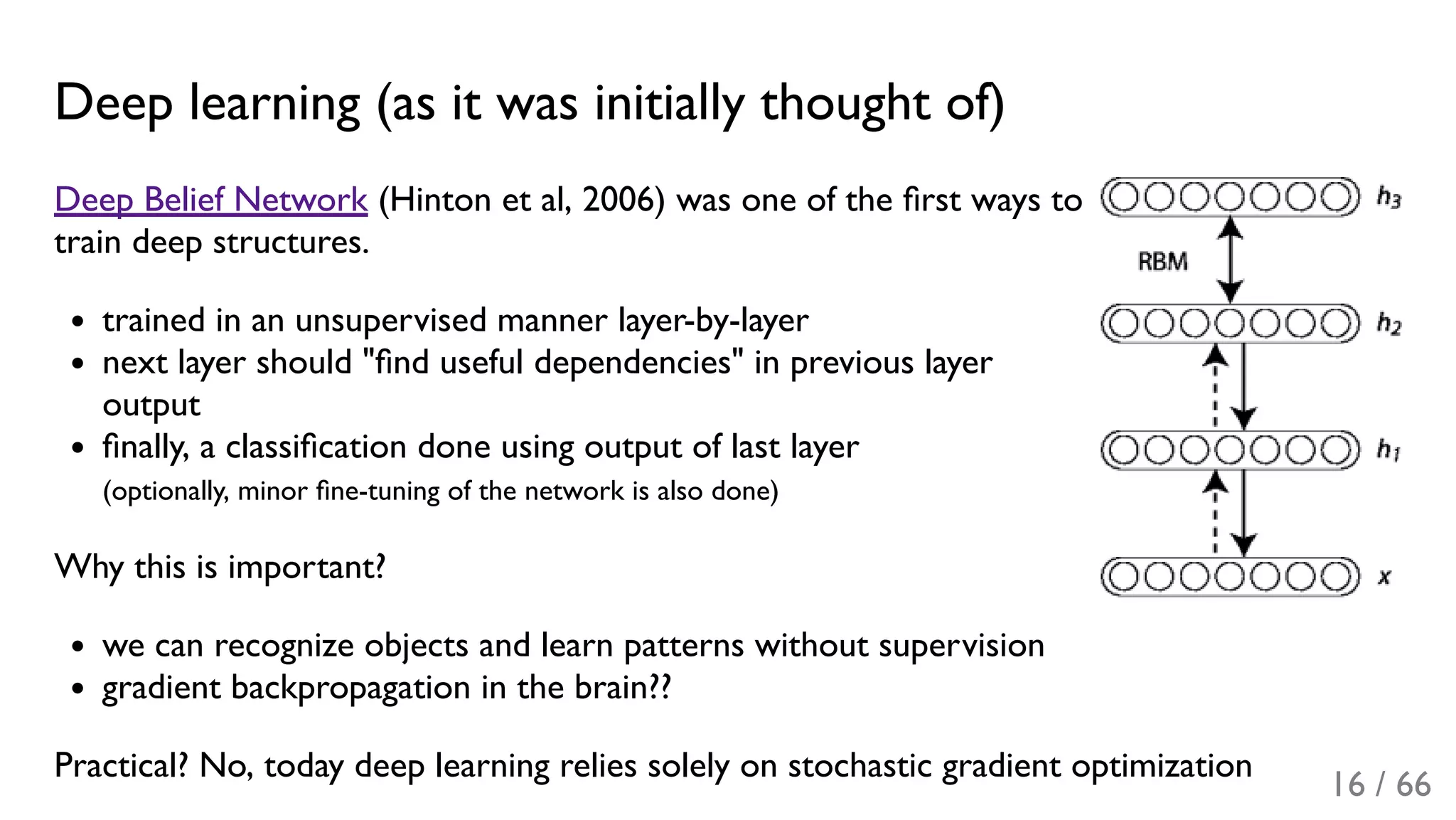 Deep learning (as it was initially thought of)
Deep Belief Network (Hinton et al, 2006) was one of the ﬁrst ways to
train deep structures.
trained in an unsupervised manner layer-by-layer
next layer should "ﬁnd useful dependencies" in previous layer
output
ﬁnally, a classiﬁcation done using output of last layer
(optionally, minor ﬁne-tuning of the network is also done)
Why this is important?
we can recognize objects and learn patterns without supervision
gradient backpropagation in the brain??
Practical? No, today deep learning relies solely on stochastic gradient optimization
16 / 66
 