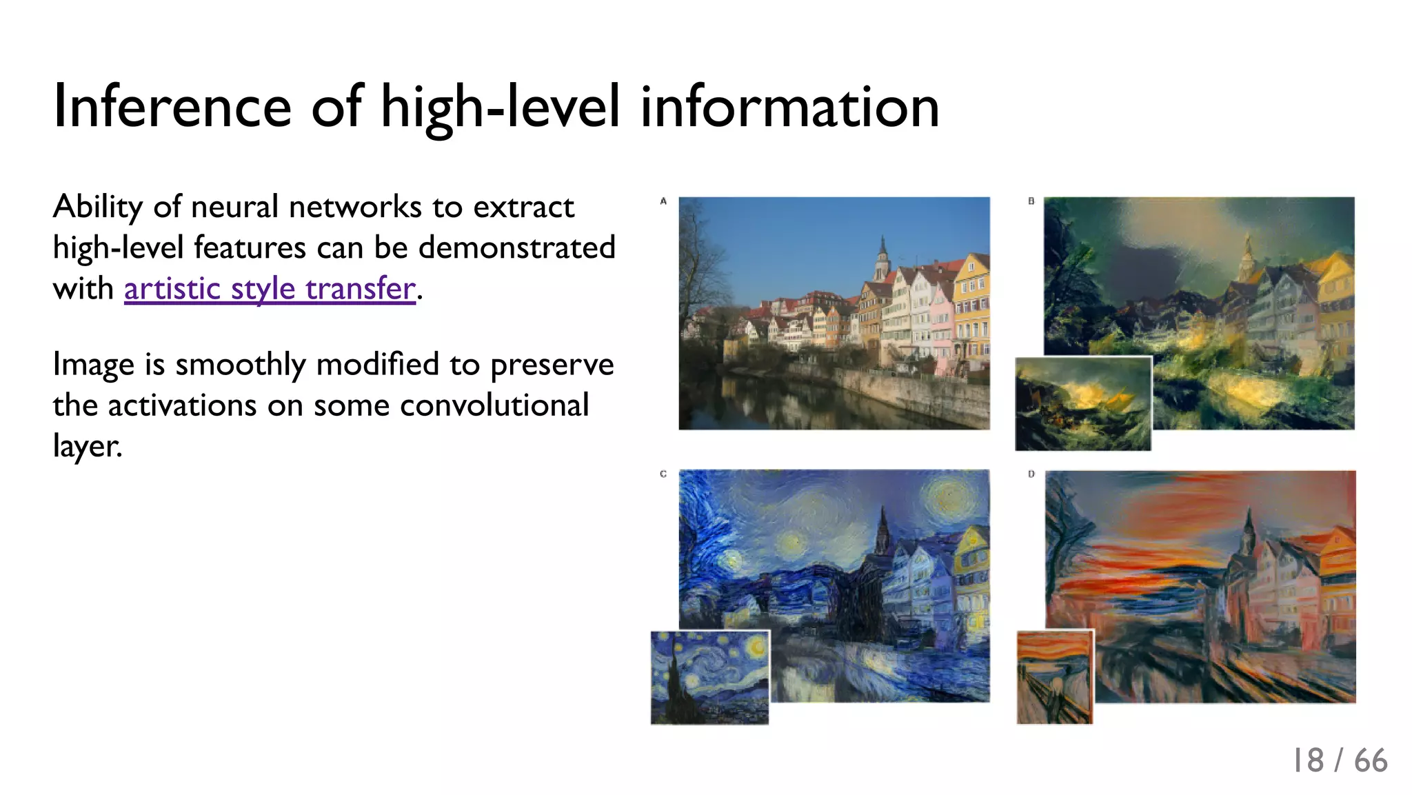 Inference of high-level information
Ability of neural networks to extract
high-level features can be demonstrated
with artistic style transfer.
Image is smoothly modiﬁed to preserve
the activations on some convolutional
layer.
18 / 66
 