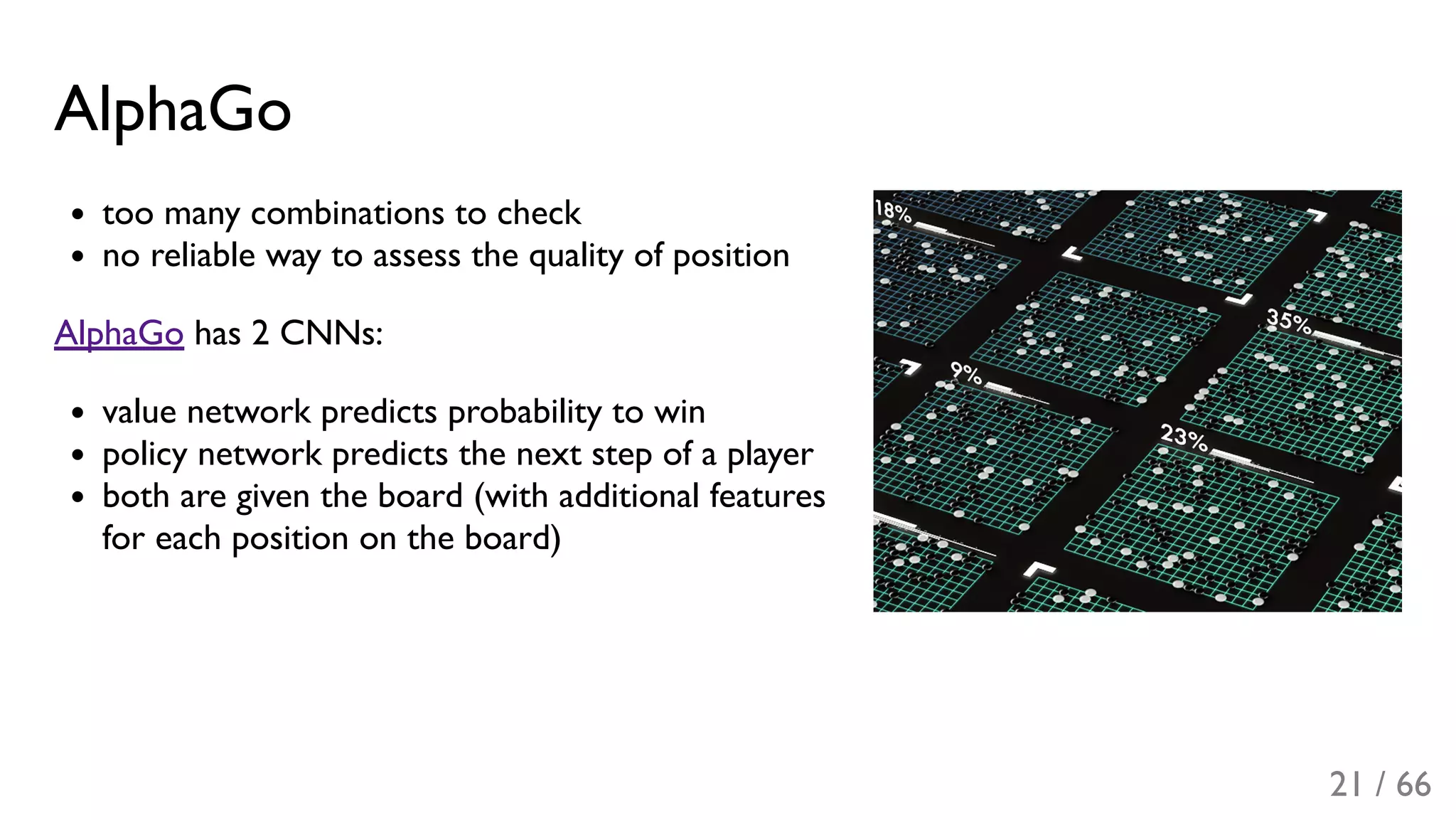 AlphaGo
too many combinations to check
no reliable way to assess the quality of position
AlphaGo has 2 CNNs:
value network predicts probability to win
policy network predicts the next step of a player
both are given the board (with additional features
for each position on the board)
21 / 66
 
