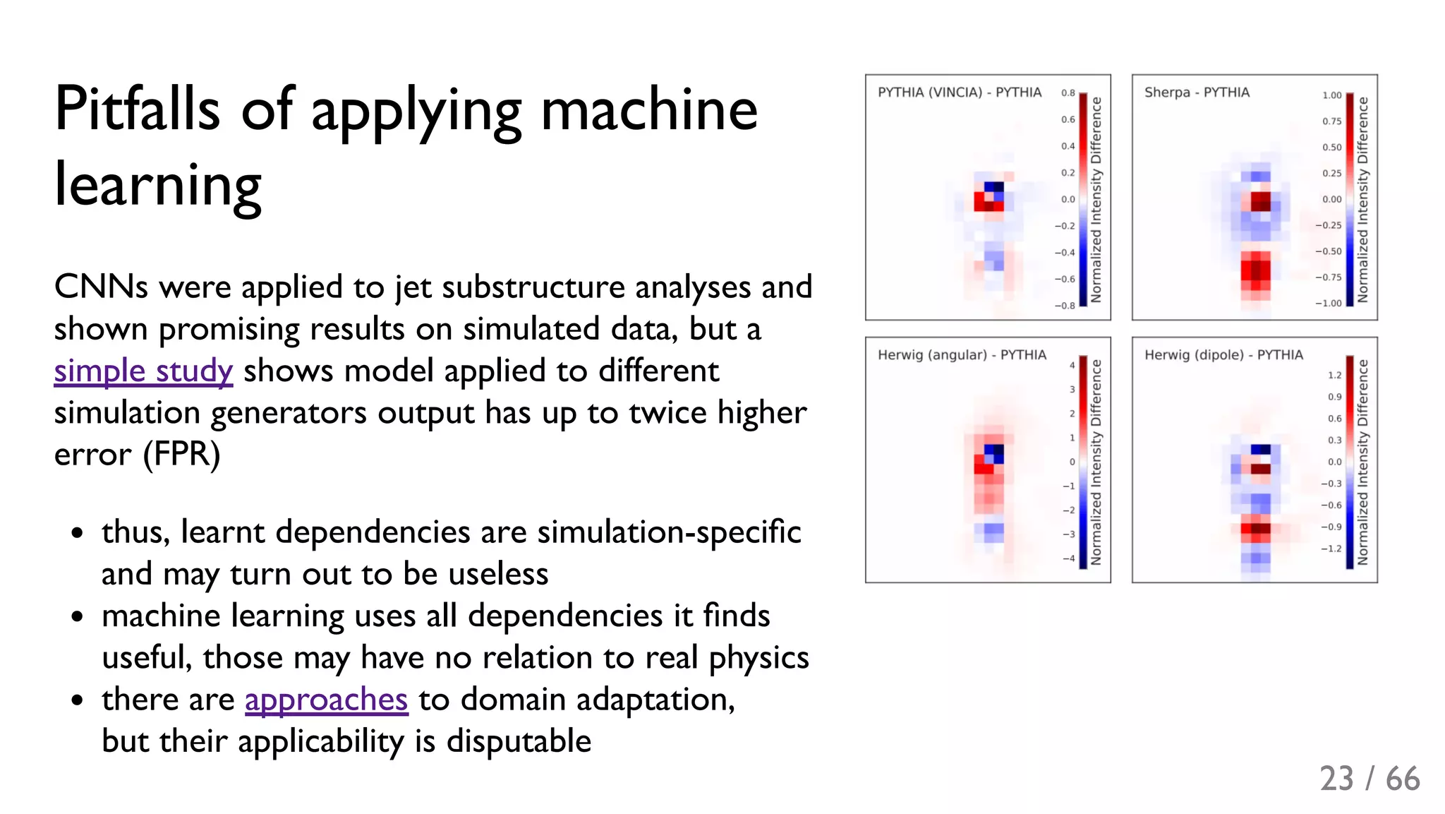 Pitfalls of applying machine
learning
CNNs were applied to jet substructure analyses and
shown promising results on simulated data, but a
simple study shows model applied to different
simulation generators output has up to twice higher
error (FPR)
thus, learnt dependencies are simulation-speciﬁc
and may turn out to be useless
machine learning uses all dependencies it ﬁnds
useful, those may have no relation to real physics
there are approaches to domain adaptation,
but their applicability is disputable
23 / 66
 