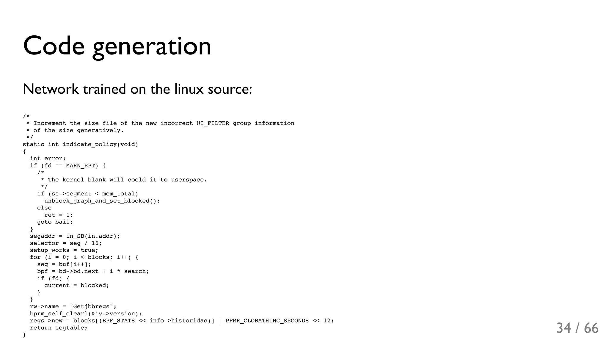Code generation
Network trained on the linux source:
/*
* Increment the size file of the new incorrect UI_FILTER group information
* of the size generatively.
*/
static int indicate_policy(void)
{
int error;
if (fd == MARN_EPT) {
/*
* The kernel blank will coeld it to userspace.
*/
if (ss->segment < mem_total)
unblock_graph_and_set_blocked();
else
ret = 1;
goto bail;
}
segaddr = in_SB(in.addr);
selector = seg / 16;
setup_works = true;
for (i = 0; i < blocks; i++) {
seq = buf[i++];
bpf = bd->bd.next + i * search;
if (fd) {
current = blocked;
}
}
rw->name = "Getjbbregs";
bprm_self_clearl(&iv->version);
regs->new = blocks[(BPF_STATS << info->historidac)] | PFMR_CLOBATHINC_SECONDS << 12;
return segtable;
}
34 / 66
 