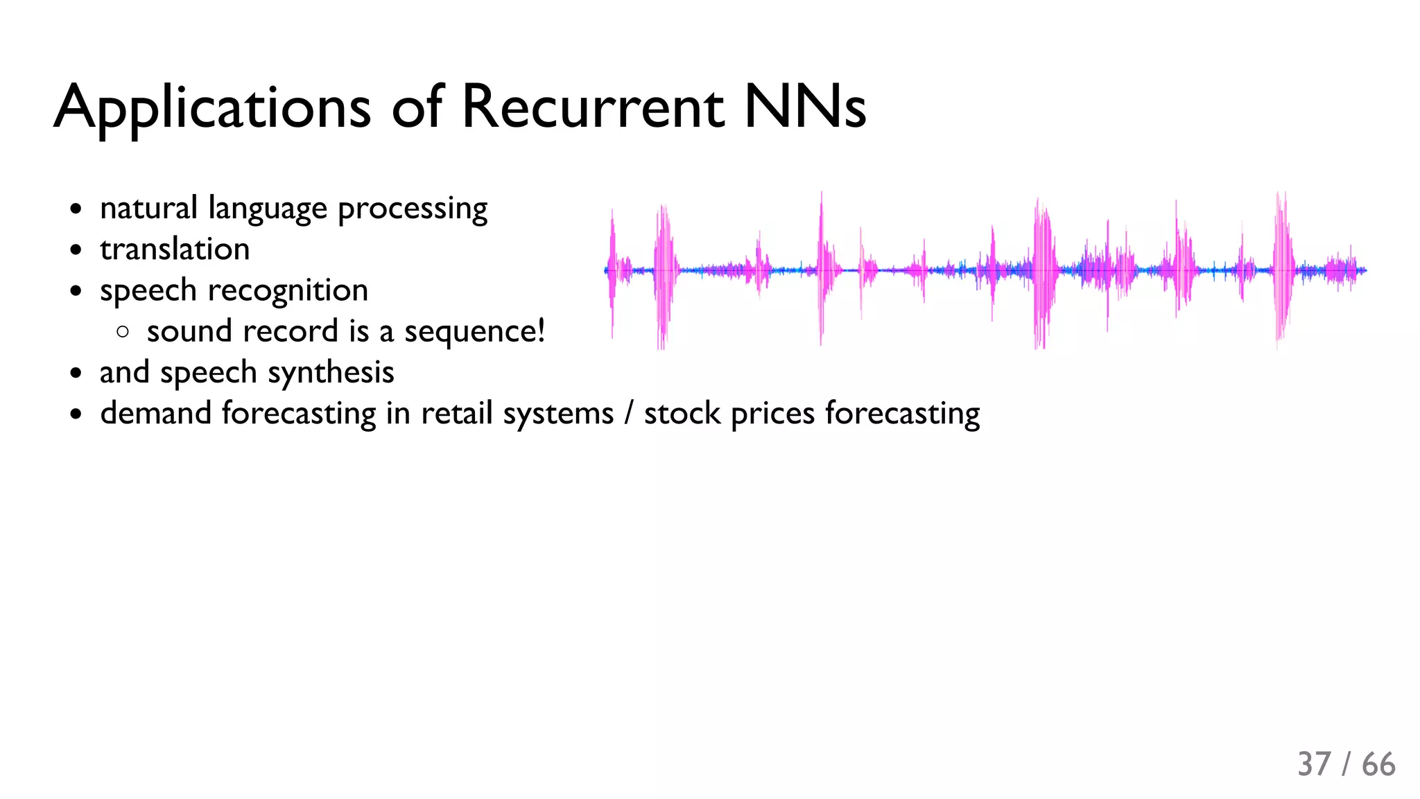 Applications of Recurrent NNs
natural language processing
translation
speech recognition
sound record is a sequence!
and speech synthesis
demand forecasting in retail systems / stock prices forecasting
37 / 66
 