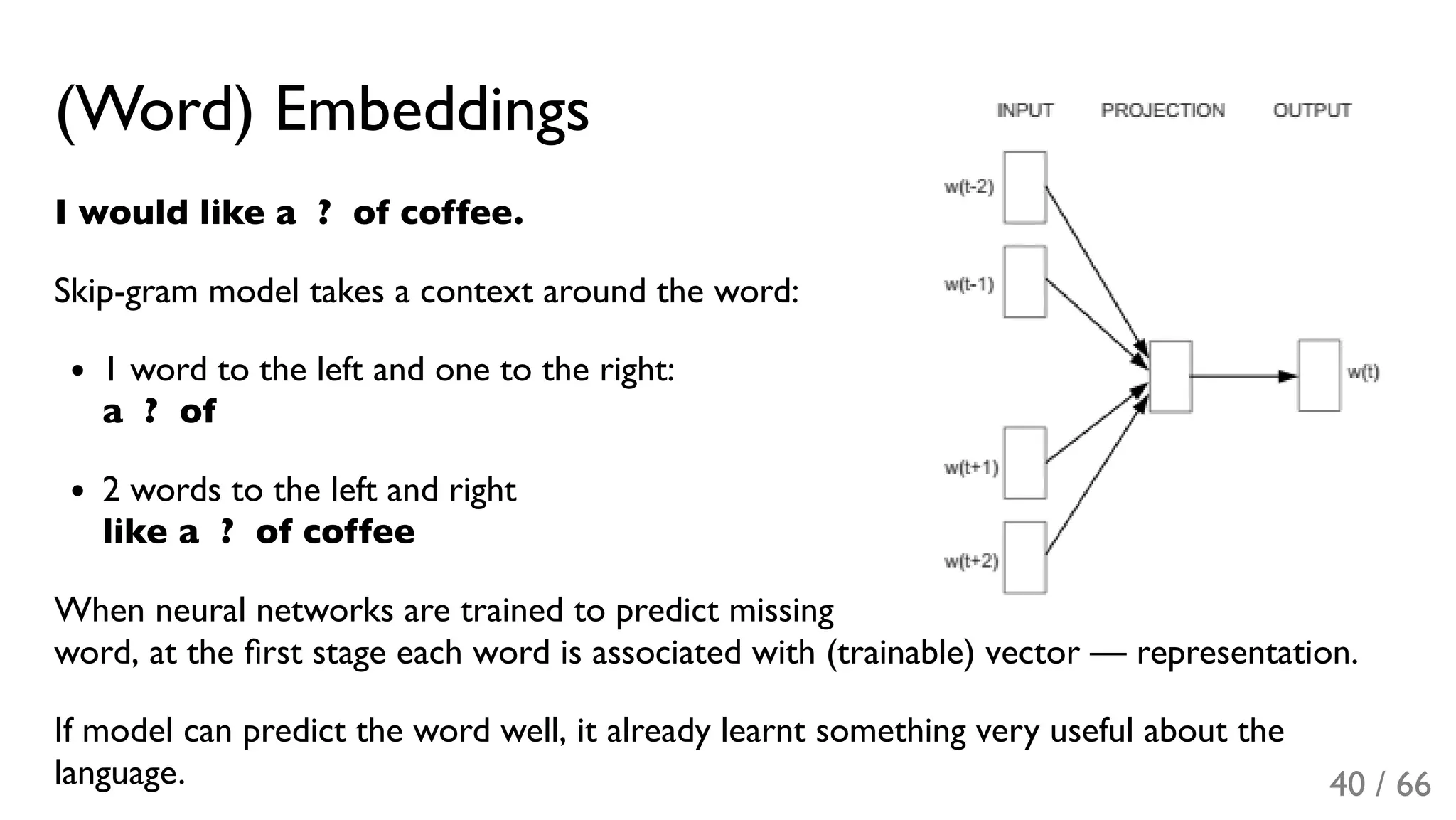 (Word) Embeddings
I would like a  ?  of coffee.
Skip-gram model takes a context around the word:
1 word to the left and one to the right:
a  ?  of
2 words to the left and right
like a  ?  of coffee
When neural networks are trained to predict missing
word, at the ﬁrst stage each word is associated with (trainable) vector — representation.
If model can predict the word well, it already learnt something very useful about the
language. 40 / 66
 
