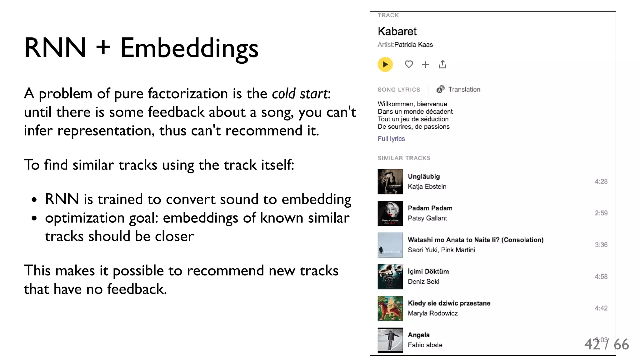 RNN + Embeddings
A problem of pure factorization is the cold start:
until there is some feedback about a song, you can't
infer representation, thus can't recommend it.
To ﬁnd similar tracks using the track itself:
RNN is trained to convert sound to embedding
optimization goal: embeddings of known similar
tracks should be closer
This makes it possible to recommend new tracks
that have no feedback.
42 / 66
 