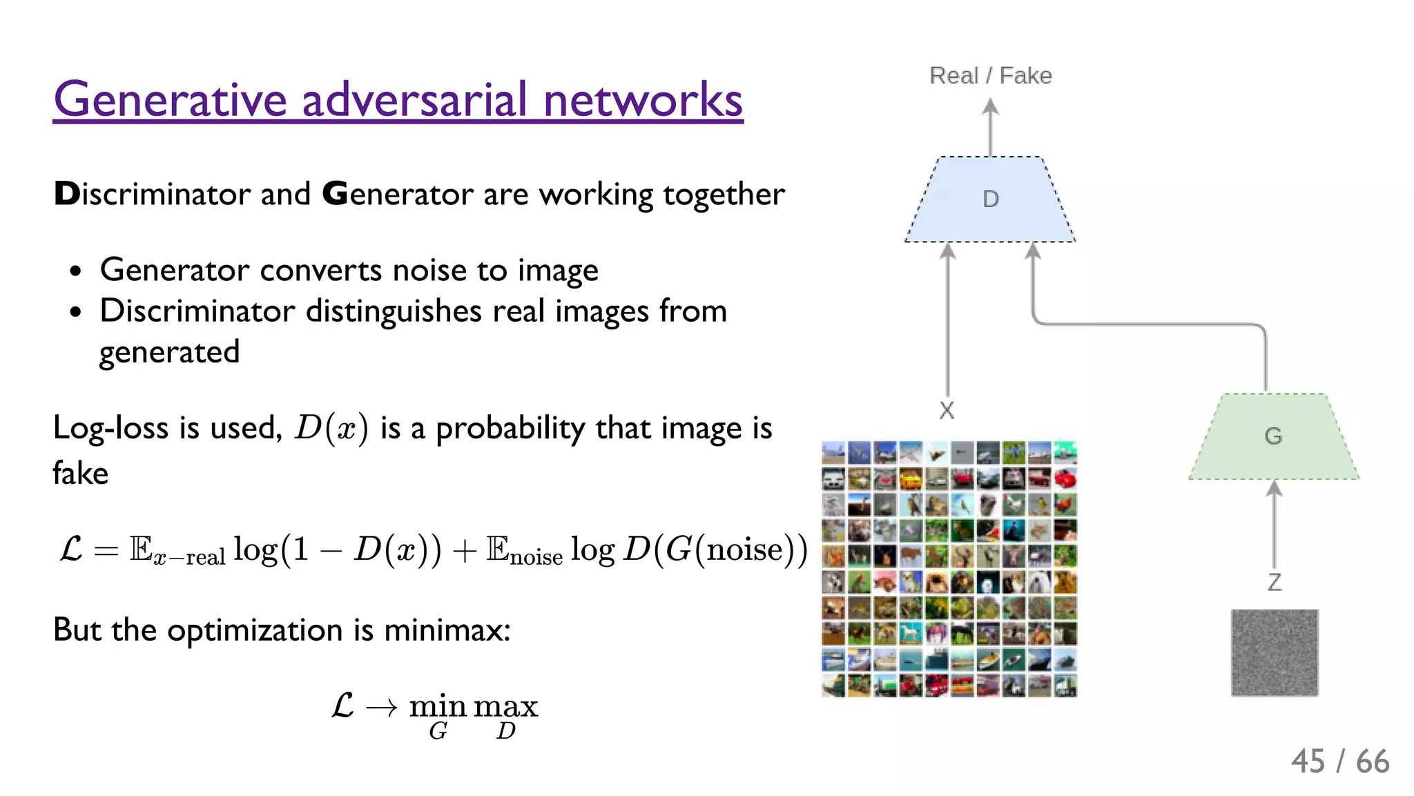 Generative adversarial networks
Discriminator and Generator are working together
Generator converts noise to image
Discriminator distinguishes real images from
generated
Log-loss is used, D(x) is a probability that image is
fake
L = E log(1 − D(x)) + E log D(G(noise))
But the optimization is minimax:
L →
x−real noise
G
min
D
max
45 / 66
 