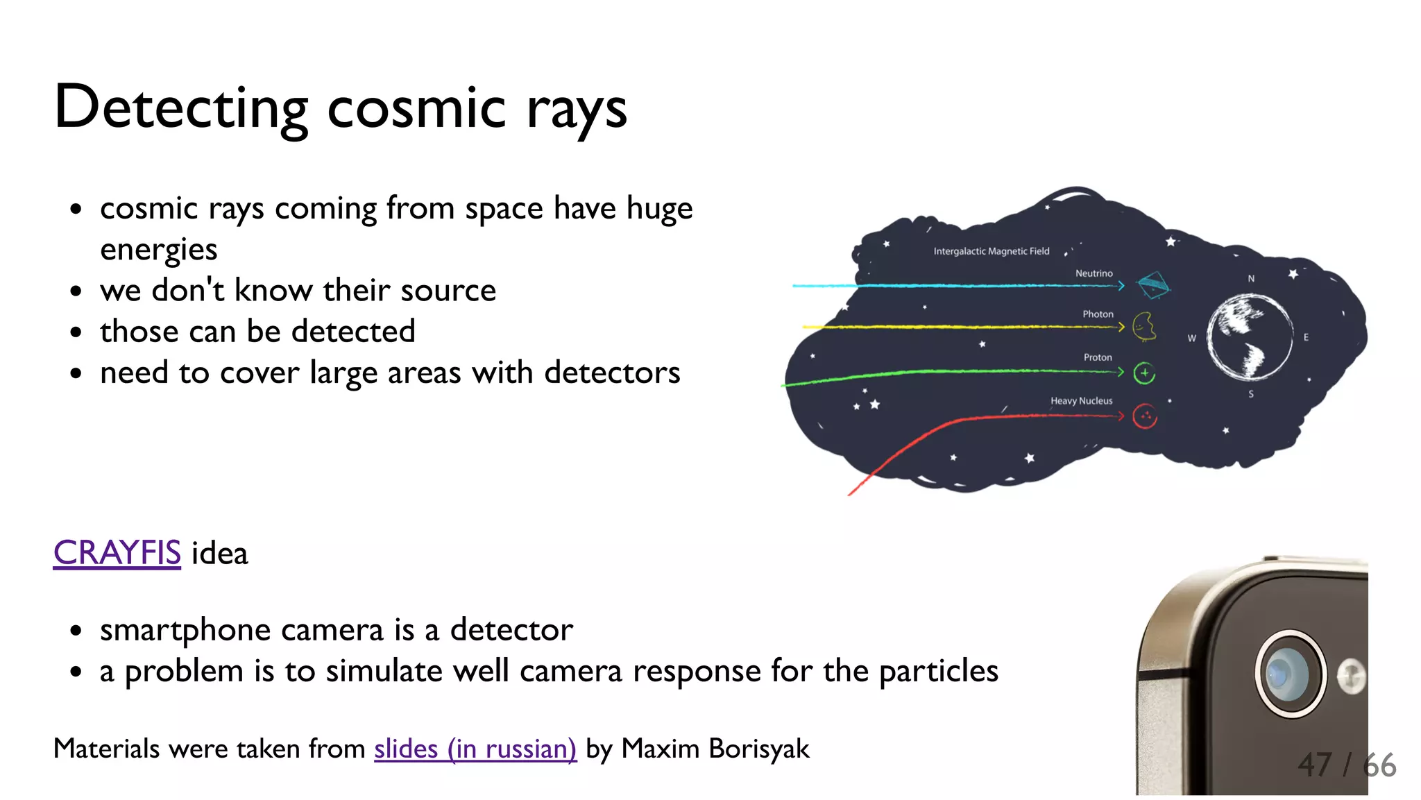 Detecting cosmic rays
cosmic rays coming from space have huge
energies
we don't know their source
those can be detected
need to cover large areas with detectors
CRAYFIS idea
smartphone camera is a detector
a problem is to simulate well camera response for the particles
Materials were taken from slides (in russian) by Maxim Borisyak
47 / 66
 