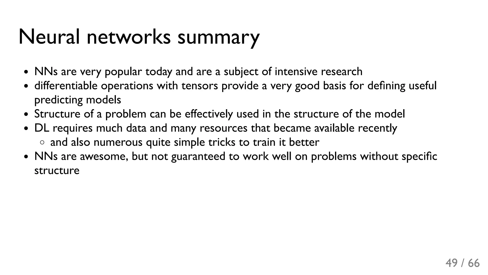 Neural networks summary
NNs are very popular today and are a subject of intensive research
differentiable operations with tensors provide a very good basis for deﬁning useful
predicting models
Structure of a problem can be effectively used in the structure of the model
DL requires much data and many resources that became available recently
and also numerous quite simple tricks to train it better
NNs are awesome, but not guaranteed to work well on problems without speciﬁc
structure
49 / 66
 
