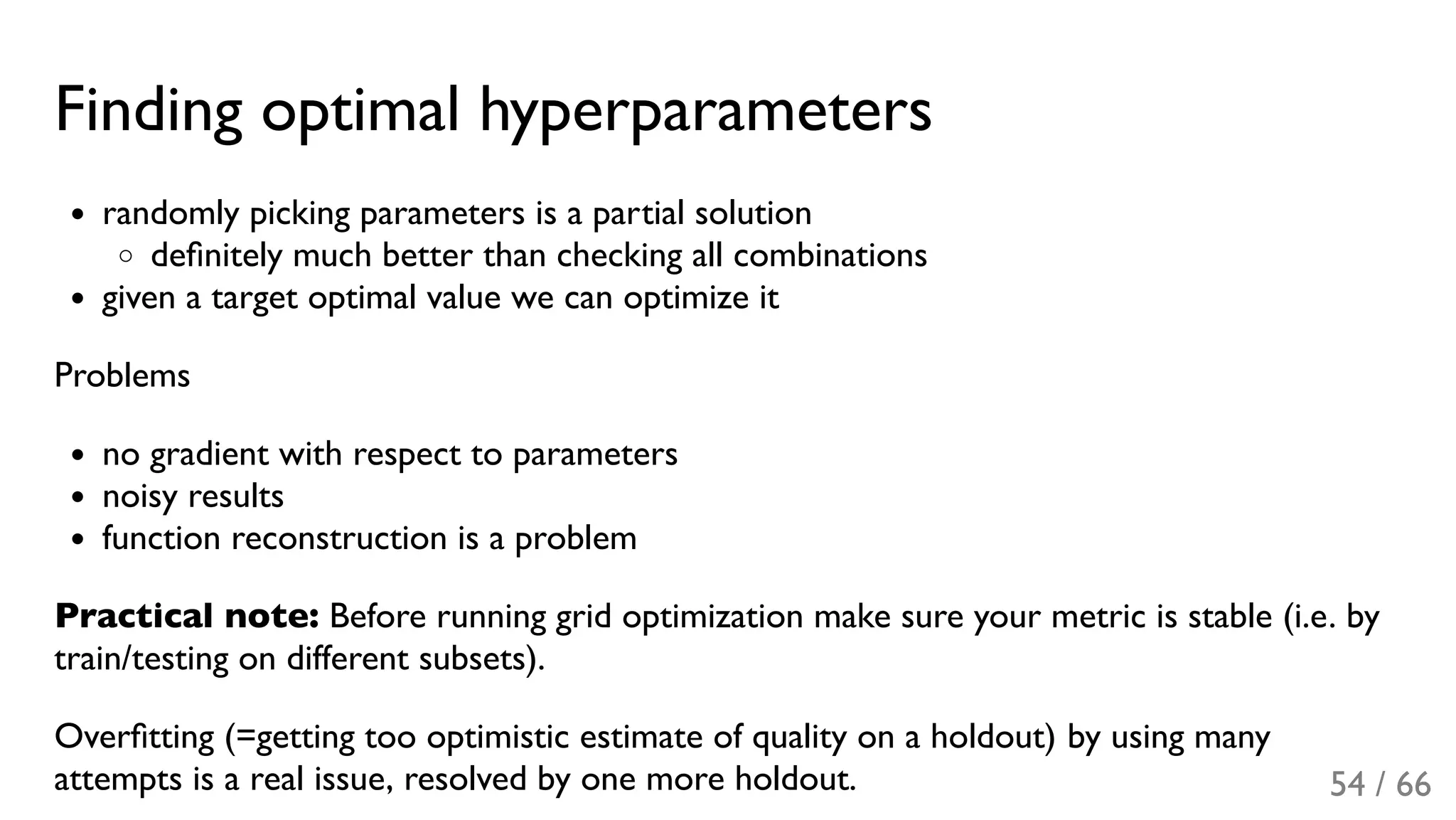 Finding optimal hyperparameters
randomly picking parameters is a partial solution
deﬁnitely much better than checking all combinations
given a target optimal value we can optimize it
Problems
no gradient with respect to parameters
noisy results
function reconstruction is a problem
Practical note: Before running grid optimization make sure your metric is stable (i.e. by
train/testing on different subsets).
Overﬁtting (=getting too optimistic estimate of quality on a holdout) by using many
attempts is a real issue, resolved by one more holdout. 54 / 66
 