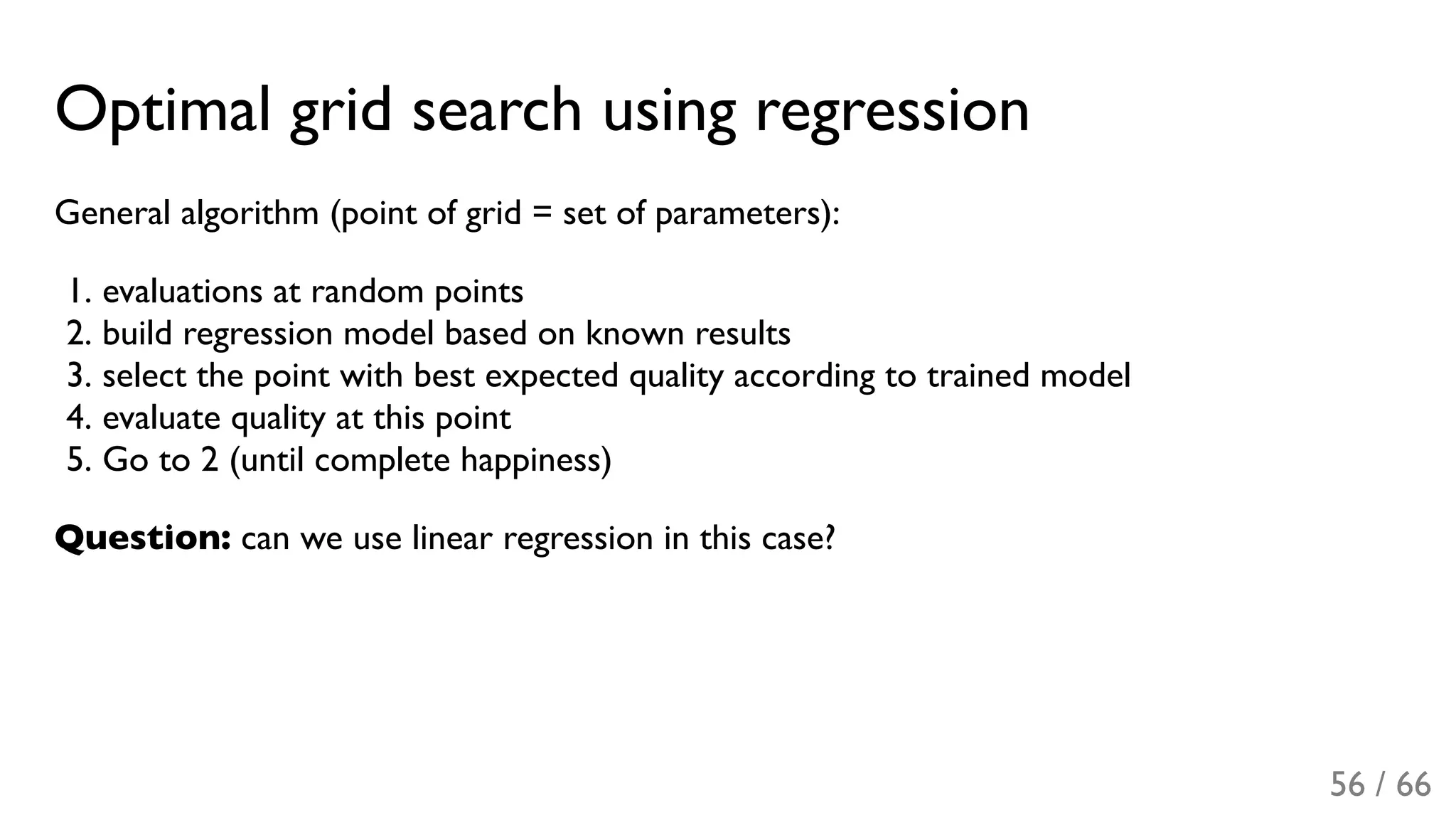 Optimal grid search using regression
General algorithm (point of grid = set of parameters):
1. evaluations at random points
2. build regression model based on known results
3. select the point with best expected quality according to trained model
4. evaluate quality at this point
5. Go to 2 (until complete happiness)
Question: can we use linear regression in this case?
56 / 66
 