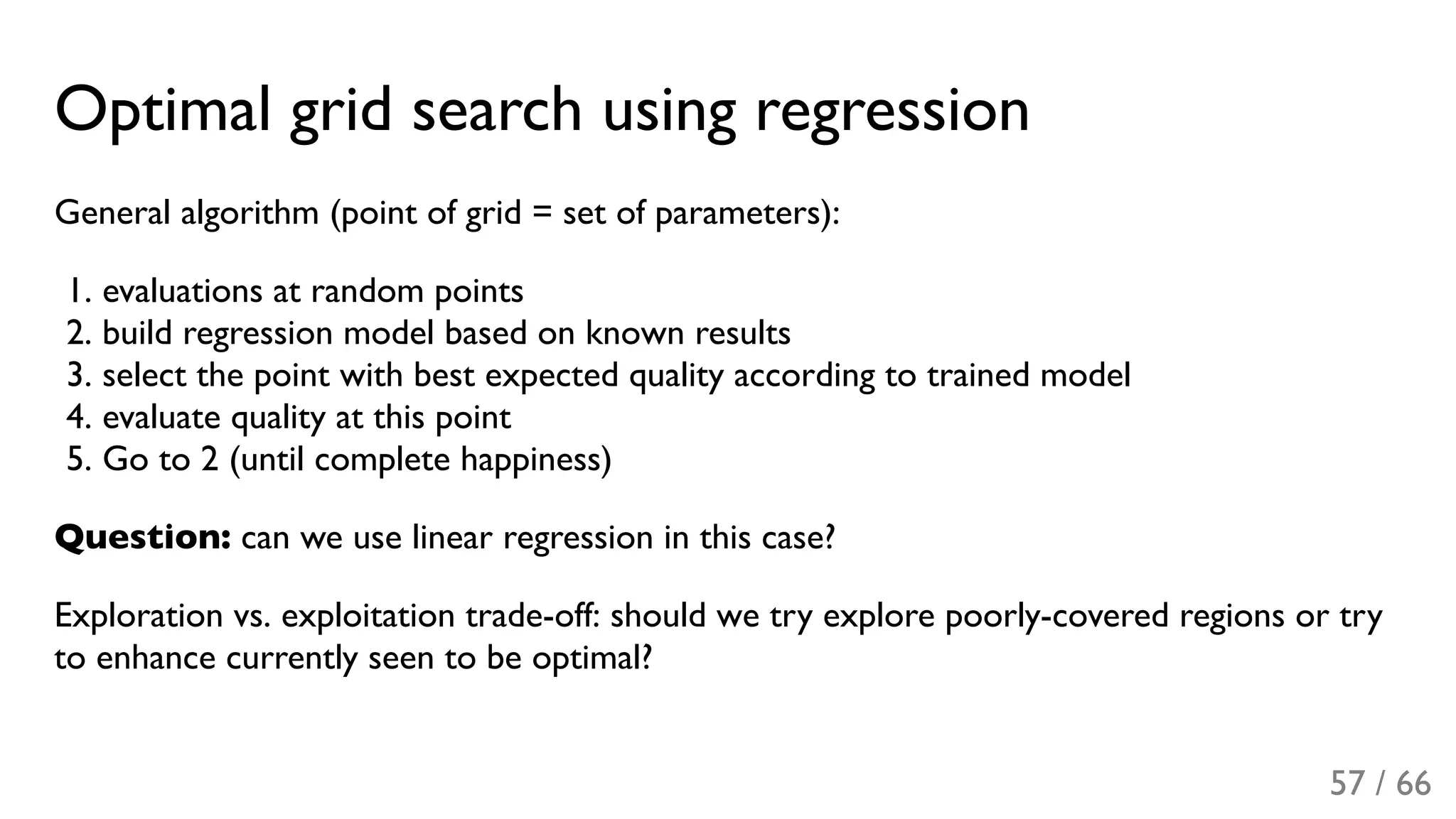 Optimal grid search using regression
General algorithm (point of grid = set of parameters):
1. evaluations at random points
2. build regression model based on known results
3. select the point with best expected quality according to trained model
4. evaluate quality at this point
5. Go to 2 (until complete happiness)
Question: can we use linear regression in this case?
Exploration vs. exploitation trade-off: should we try explore poorly-covered regions or try
to enhance currently seen to be optimal?
57 / 66
 