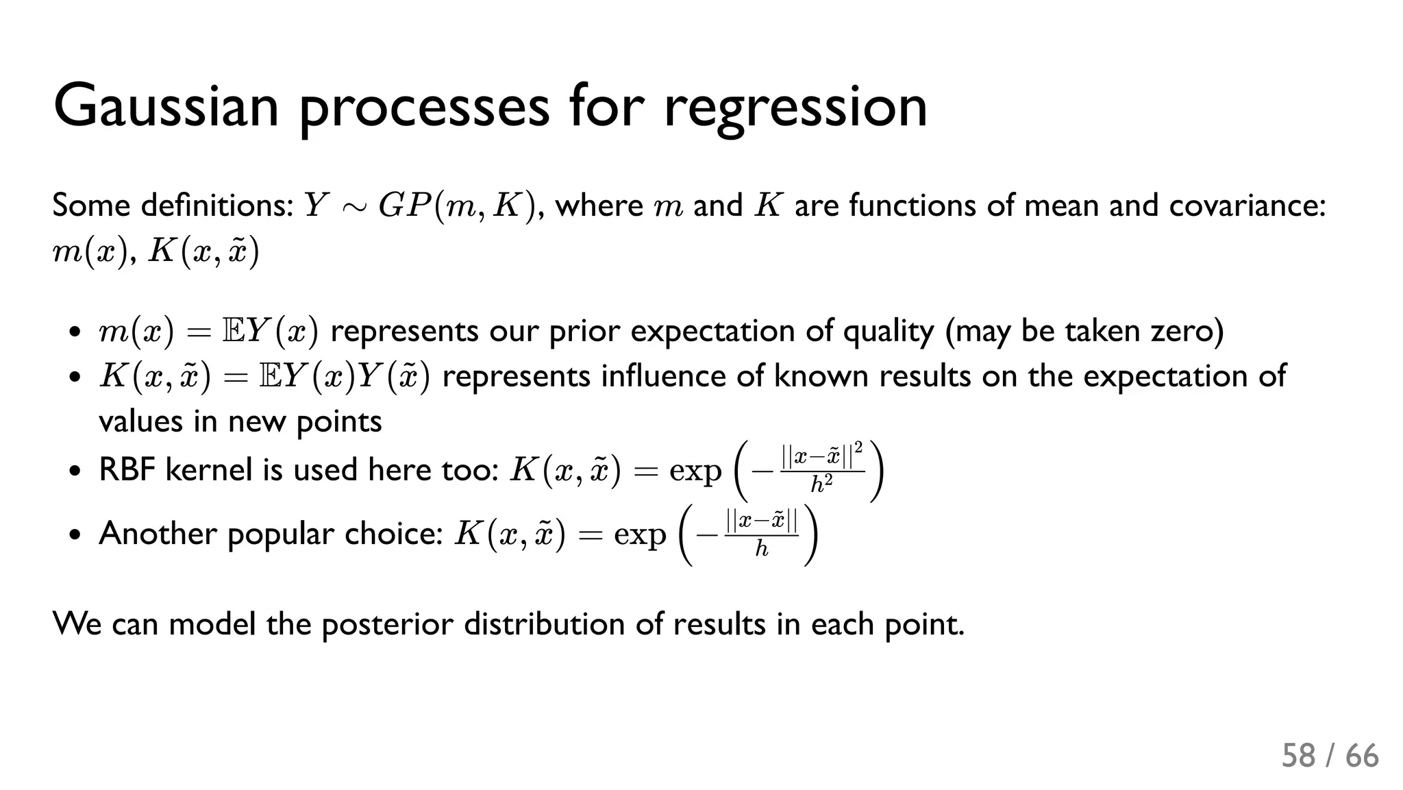 Gaussian processes for regression
Some deﬁnitions: Y ∼ GP(m, K), where m and K are functions of mean and covariance:
m(x), K(x, )
m(x) = EY (x) represents our prior expectation of quality (may be taken zero)
K(x, ) = EY (x)Y ( ) represents inﬂuence of known results on the expectation of
values in new points
RBF kernel is used here too: K(x, ) = exp −
Another popular choice: K(x, ) = exp −
We can model the posterior distribution of results in each point.
x~
x~ x~
x~ ( h2
∣∣x− ∣∣x~ 2
)
x~ ( h
∣∣x− ∣∣x~
)
58 / 66
 