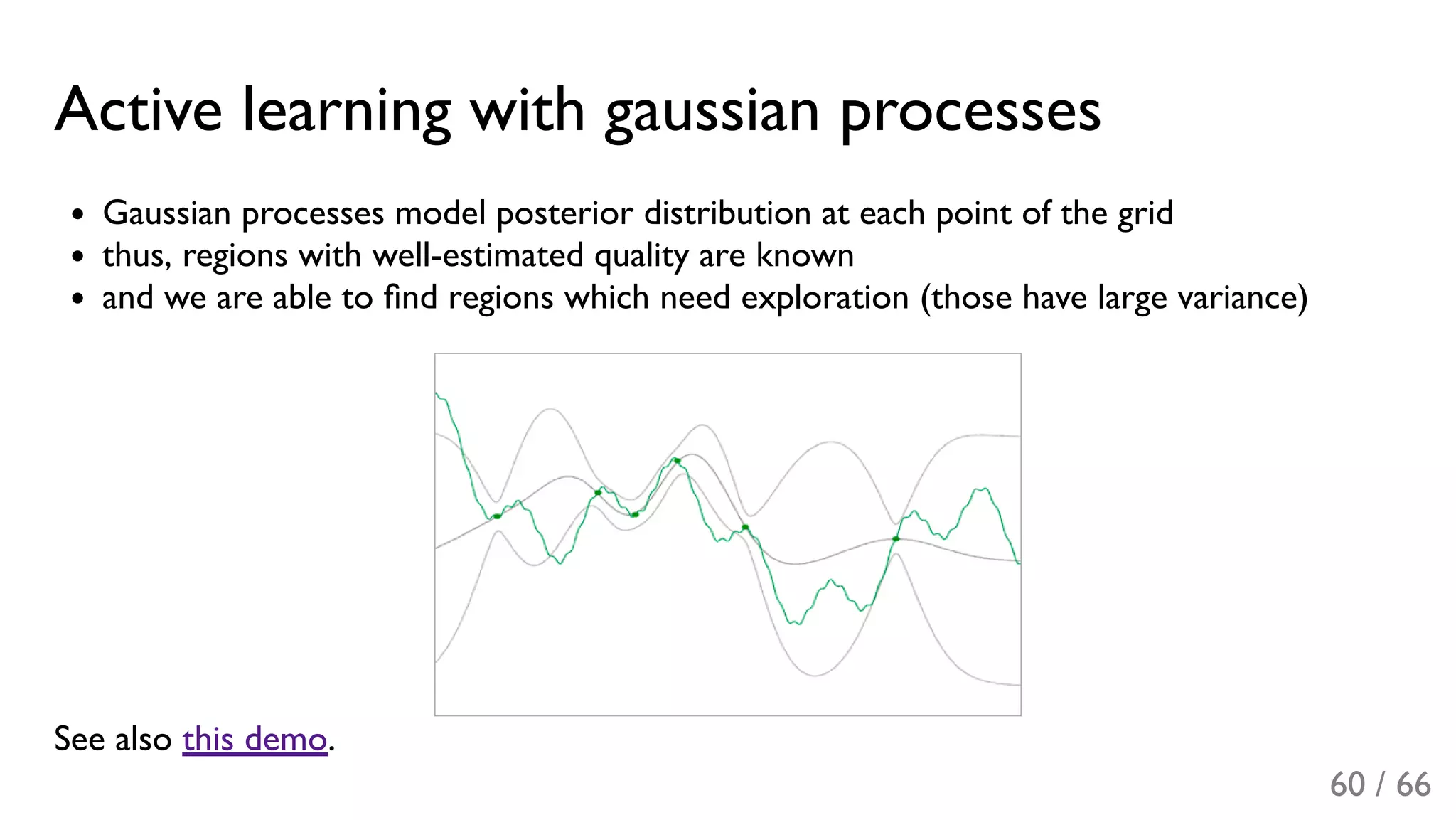 Active learning with gaussian processes
Gaussian processes model posterior distribution at each point of the grid
thus, regions with well-estimated quality are known
and we are able to ﬁnd regions which need exploration (those have large variance)
See also this demo.
60 / 66
 