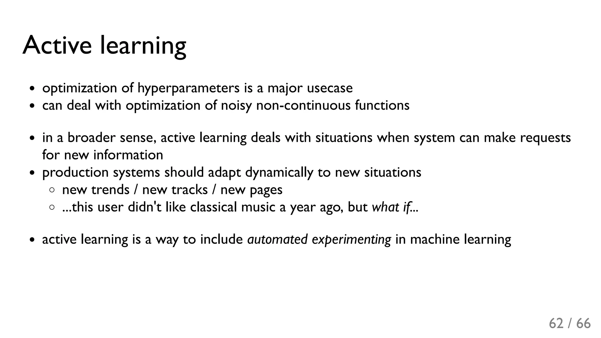 Active learning
optimization of hyperparameters is a major usecase
can deal with optimization of noisy non-continuous functions
in a broader sense, active learning deals with situations when system can make requests
for new information
production systems should adapt dynamically to new situations
new trends / new tracks / new pages
...this user didn't like classical music a year ago, but what if...
active learning is a way to include automated experimenting in machine learning
62 / 66
 