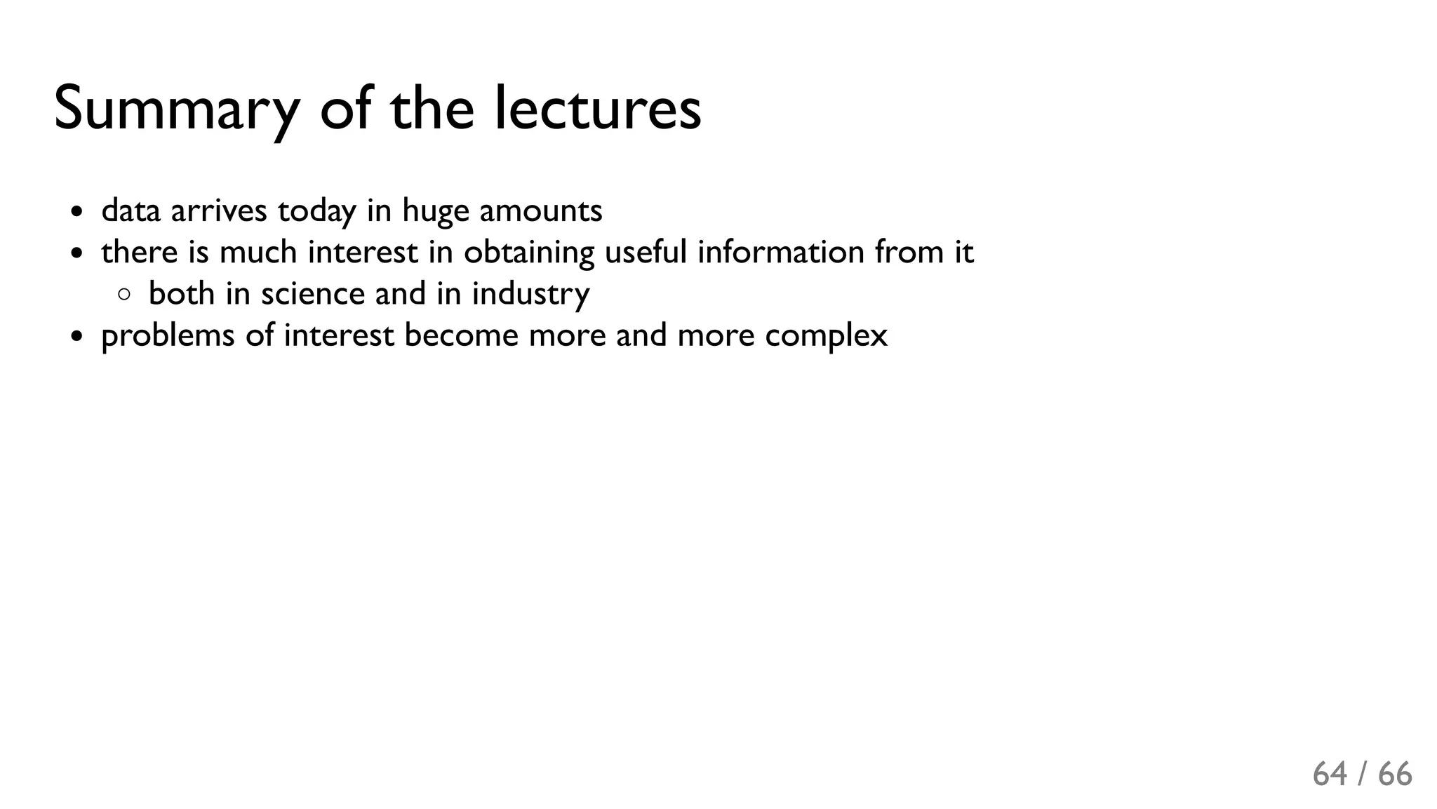 Summary of the lectures
data arrives today in huge amounts
there is much interest in obtaining useful information from it
both in science and in industry
problems of interest become more and more complex
64 / 66
 