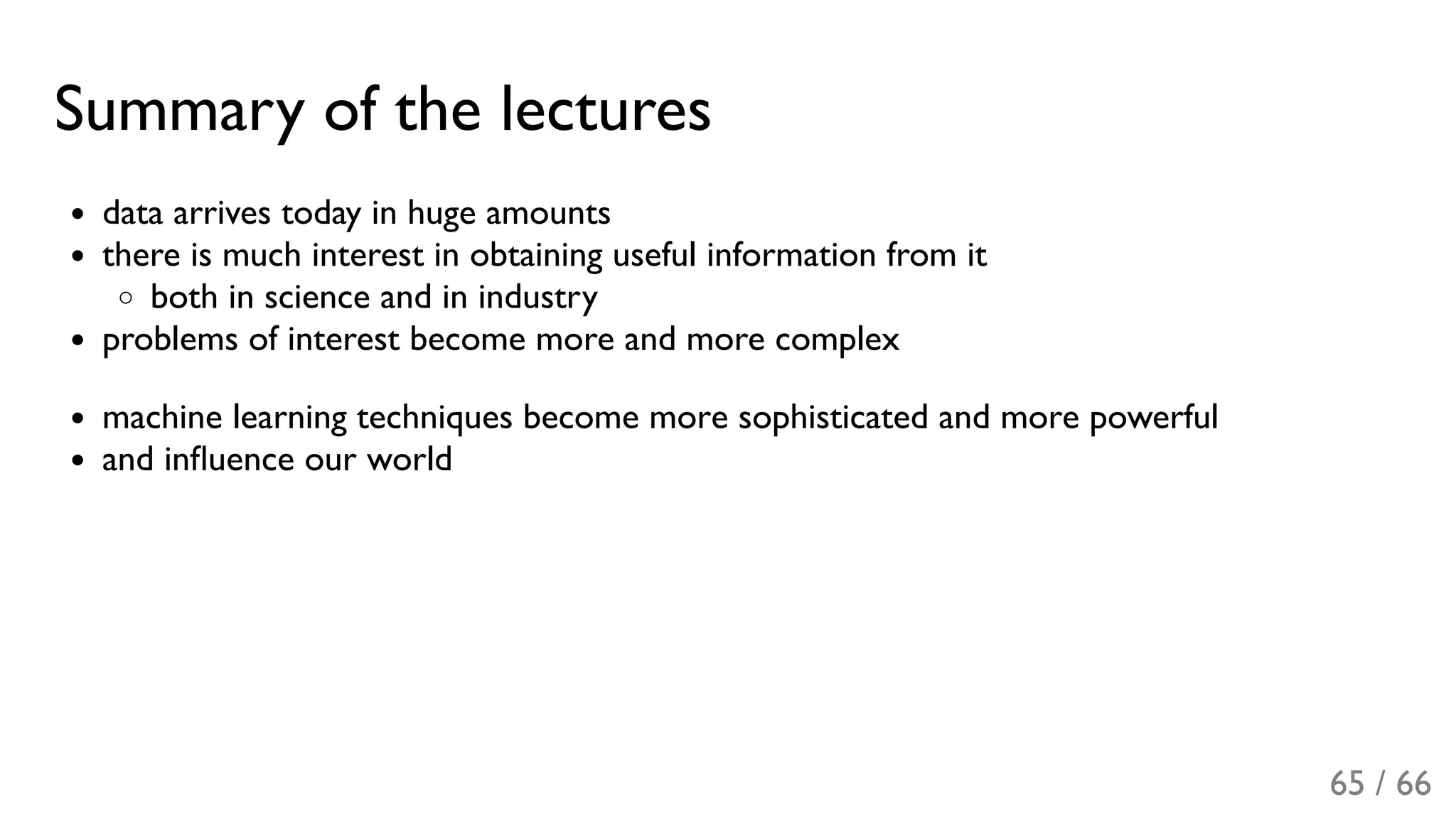 Summary of the lectures
data arrives today in huge amounts
there is much interest in obtaining useful information from it
both in science and in industry
problems of interest become more and more complex
machine learning techniques become more sophisticated and more powerful
and inﬂuence our world
65 / 66
 