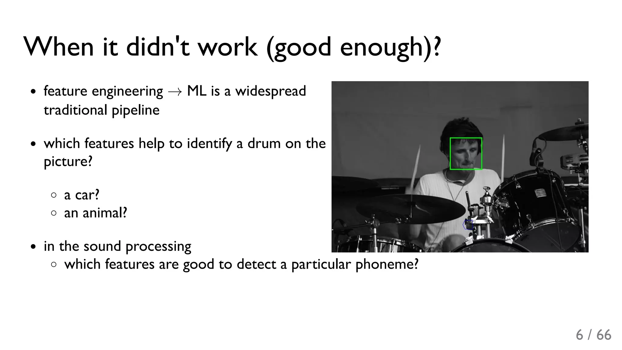 When it didn't work (good enough)?
feature engineering → ML is a widespread
traditional pipeline
which features help to identify a drum on the
picture?
a car?
an animal?
in the sound processing
which features are good to detect a particular phoneme?
6 / 66
 