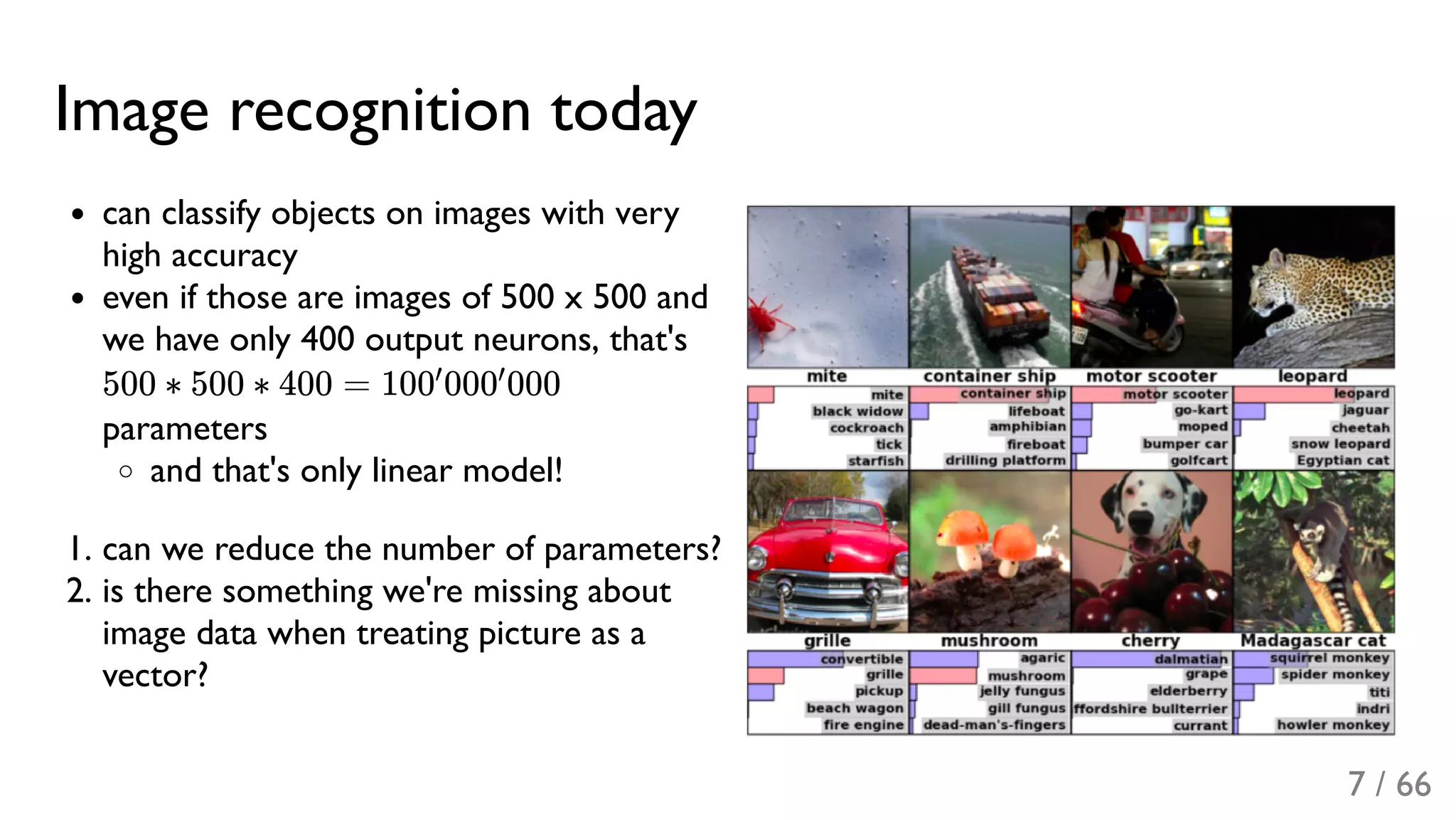 Image recognition today
can classify objects on images with very
high accuracy
even if those are images of 500 x 500 and
we have only 400 output neurons, that's
500 ∗ 500 ∗ 400 = 100 000 000
parameters
and that's only linear model!
1. can we reduce the number of parameters?
2. is there something we're missing about
image data when treating picture as a
vector?
′ ′
7 / 66
 