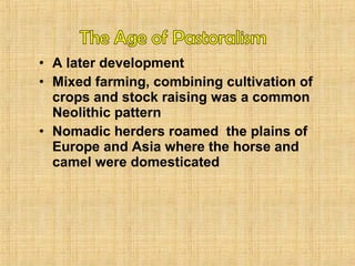 • A later development 
• Mixed farming, combining cultivation of 
crops and stock raising was a common 
Neolithic pattern 
• Nomadic herders roamed the plains of 
Europe and Asia where the horse and 
camel were domesticated 
 