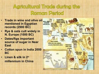 • Trade in wine and olive oil 
mentioned in Egyptian 
records (2900 BC) 
• Rye & oats cult widely in 
N. Europe (1000 BC) 
• Dates/figs important 
source of sugar in Near 
East 
• Cotton spun in India 2000 
BC 
• Linen & silk in 2nd 
millennium in China 
 