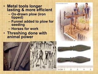 • Metal tools longer 
lasting & more efficient 
– Ox-drawn plow (iron 
tipped) 
– Funnel added to plow for 
seeding 
– Horses for work 
• Threshing done with 
animal power 
 