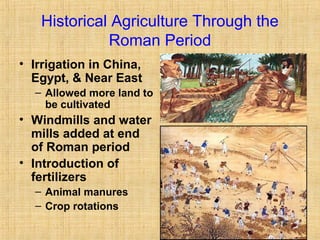 Historical Agriculture Through the 
Roman Period 
• Irrigation in China, 
Egypt, & Near East 
– Allowed more land to 
be cultivated 
• Windmills and water 
mills added at end 
of Roman period 
• Introduction of 
fertilizers 
– Animal manures 
– Crop rotations 
 