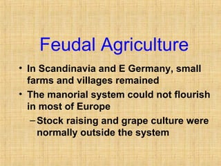 Feudal Agriculture 
• In Scandinavia and E Germany, small 
farms and villages remained 
• The manorial system could not flourish 
in most of Europe 
–Stock raising and grape culture were 
normally outside the system 
 