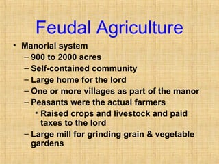 Feudal Agriculture 
• Manorial system 
– 900 to 2000 acres 
– Self-contained community 
– Large home for the lord 
– One or more villages as part of the manor 
– Peasants were the actual farmers 
• Raised crops and livestock and paid 
taxes to the lord 
– Large mill for grinding grain & vegetable 
gardens 
 