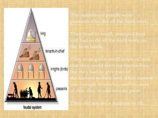The majority of people were 
peasants who did all the hard work. 
They lived in small, cramped huts 
and had to do all the hard work on 
the farm lands. 
They were given small strips of land 
that they could farm for themselves, 
but they had to give part of 
the harvest to their lord. They earned 
just enough to survive, and because 
of this, they would remain poor. 
They did not see a purpose in life. 
 
