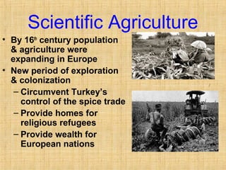 Scientific Agriculture 
• By 16th century population 
& agriculture were 
expanding in Europe 
• New period of exploration 
& colonization 
– Circumvent Turkey’s 
control of the spice trade 
– Provide homes for 
religious refugees 
– Provide wealth for 
European nations 
http://www.ars.usda.gov/is/graphics/photos/ 
 