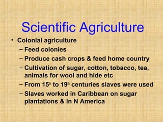 Scientific Agriculture 
• Colonial agriculture 
– Feed colonies 
– Produce cash crops & feed home country 
– Cultivation of sugar, cotton, tobacco, tea, 
animals for wool and hide etc 
– From 15th to 19th centuries slaves were used 
– Slaves worked in Caribbean on sugar 
plantations & in N America 
 