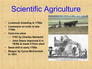 Scientific Agriculture 
• Livestock breeding in 1700s 
• Limestone on soils in late 
1700s 
• Cast-iron plow 
– 1797 by Charles Newbold 
– John Deere improved it in 
1830s & made it from steel 
• Seed drill in early 1700s 
• Reaper by Cyrus McCormick 
in 1831 
 