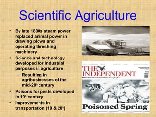 Scientific Agriculture 
• By late 1800s steam power 
replaced animal power in 
drawing plows and 
operating threshing 
machinery 
• Science and technology 
developed for industrial 
purposes in agriculture 
– Resulting in 
agribusinesses of the 
mid-20th century 
• Poisons for pests developed 
in 19th century 
• Improvements in 
transportation (19 & 20th) 
http://www.ars.usda.gov/is/graphics/photos/ 
 